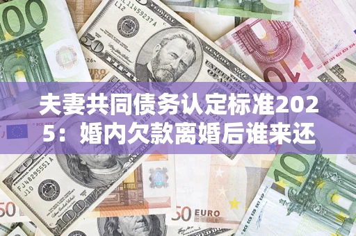 北京夫妻共同债务认定标准2025：婚内欠款离婚后谁来还？