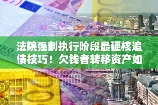北京法院强制执行阶段最硬核追债技巧！欠钱者转移资产如何破解？